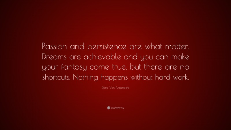 Diane Von Furstenberg Quote: “Passion and persistence are what matter. Dreams are achievable and you can make your fantasy come true, but there are no shortcuts. Nothing happens without hard work.”