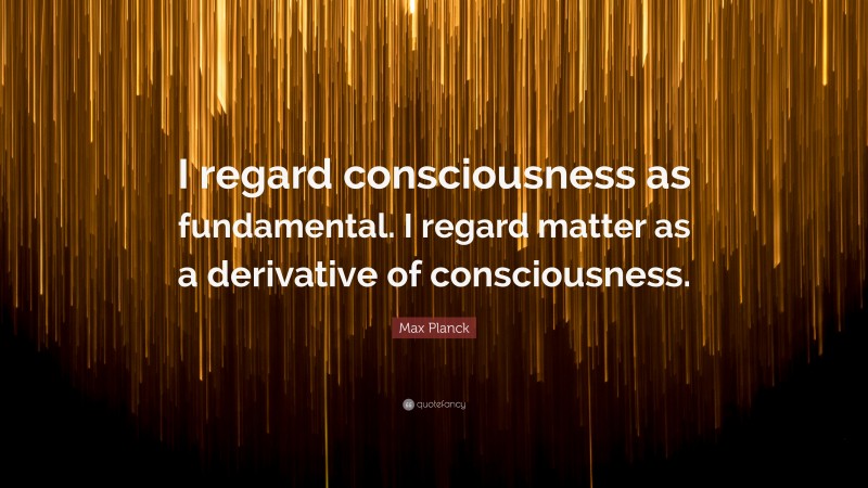 Max Planck Quote: “I regard consciousness as fundamental. I regard matter as a derivative of consciousness.”