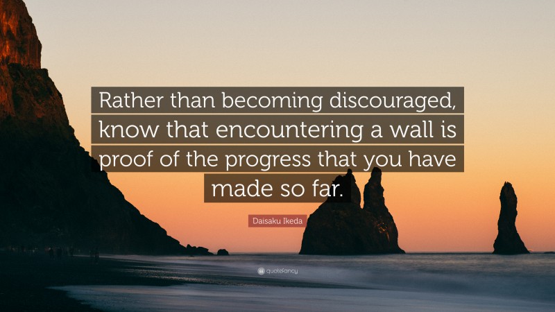 Daisaku Ikeda Quote: “Rather than becoming discouraged, know that encountering a wall is proof of the progress that you have made so far.”