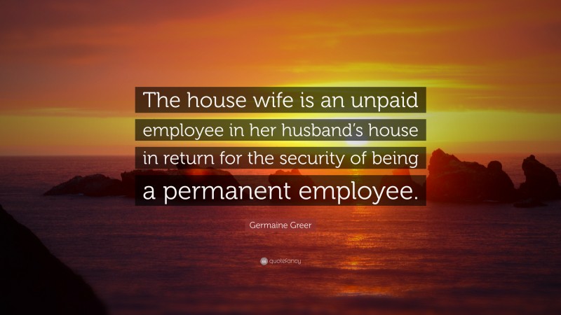 Germaine Greer Quote: “The house wife is an unpaid employee in her husband’s house in return for the security of being a permanent employee.”