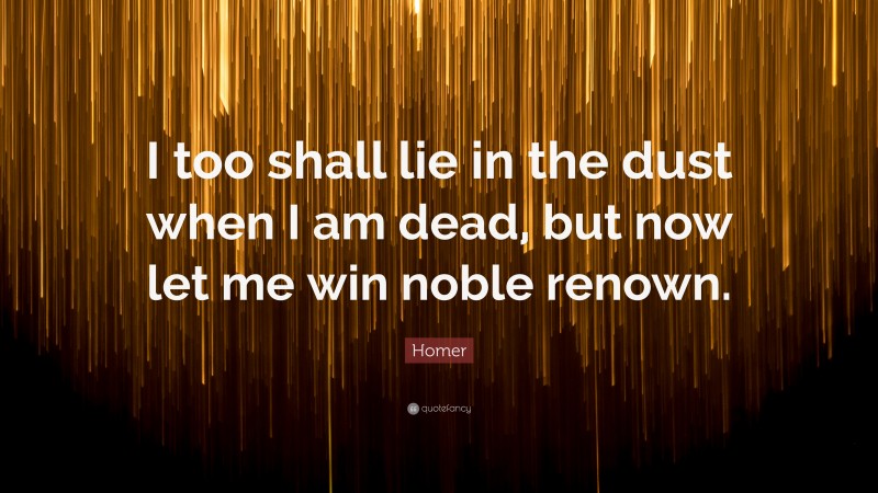 Homer Quote: “I too shall lie in the dust when I am dead, but now let me win noble renown.”