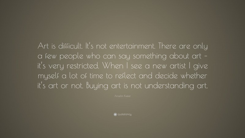 Anselm Kiefer Quote: “Art is difficult. It’s not entertainment. There are only a few people who can say something about art – it’s very restricted. When I see a new artist I give myself a lot of time to reflect and decide whether it’s art or not. Buying art is not understanding art.”