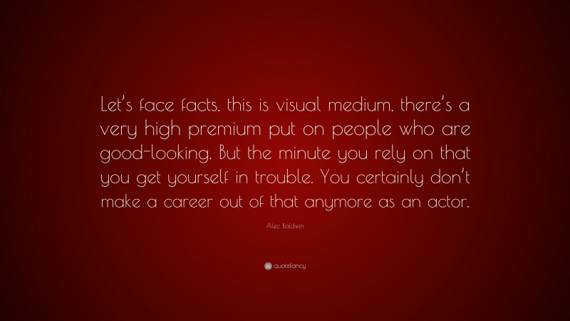 Alec Baldwin Quote: “Let’s face facts, this is visual medium, there’s a very high premium put on people who are good-looking. But the minute you rely on that you get yourself in trouble. You certainly don’t make a career out of that anymore as an actor.”
