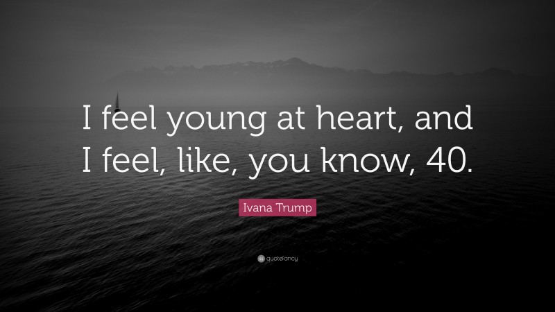 Ivana Trump Quote: “I feel young at heart, and I feel, like, you know, 40.”