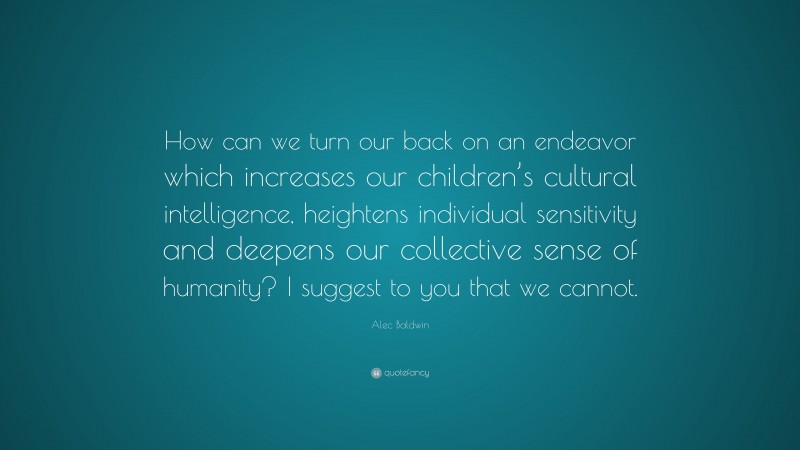 Alec Baldwin Quote: “How can we turn our back on an endeavor which increases our children’s cultural intelligence, heightens individual sensitivity and deepens our collective sense of humanity? I suggest to you that we cannot.”