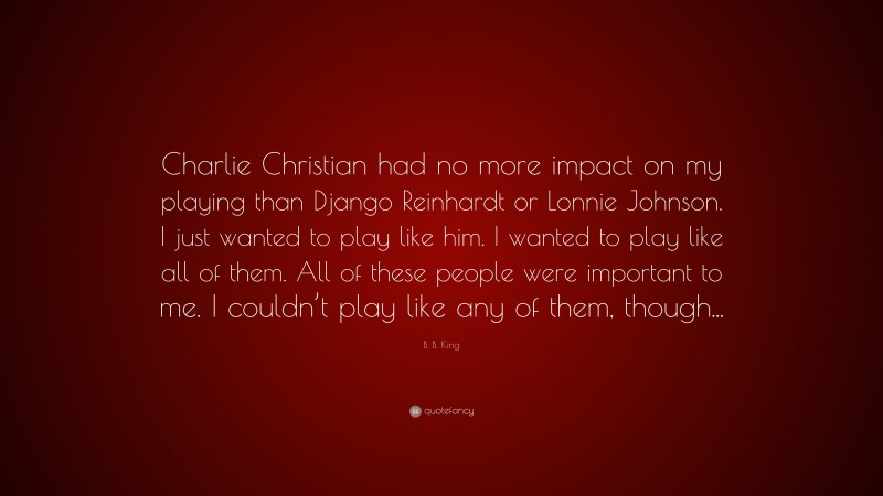 B. B. King Quote: “Charlie Christian had no more impact on my playing than Django Reinhardt or Lonnie Johnson. I just wanted to play like him. I wanted to play like all of them. All of these people were important to me. I couldn’t play like any of them, though...”