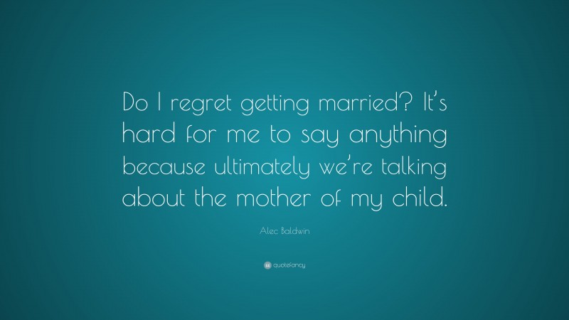 Alec Baldwin Quote: “Do I regret getting married? It’s hard for me to say anything because ultimately we’re talking about the mother of my child.”