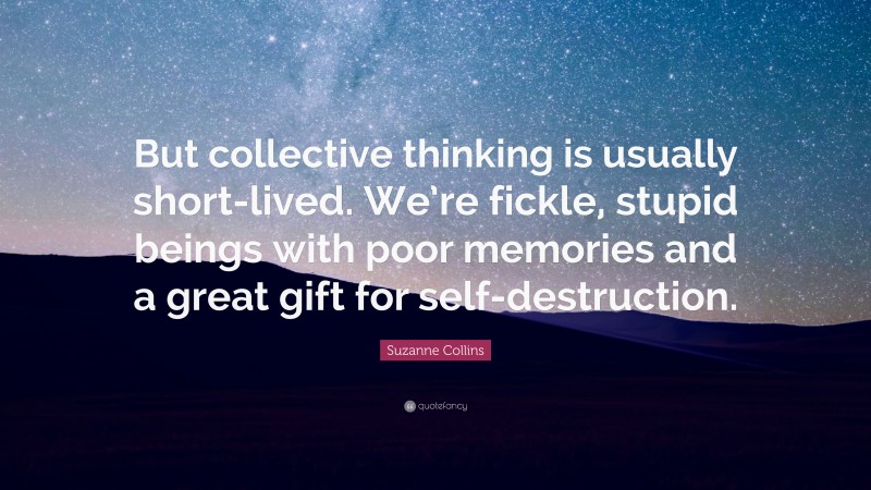 Suzanne Collins Quote: “But collective thinking is usually short-lived. We’re fickle, stupid beings with poor memories and a great gift for self-destruction.”