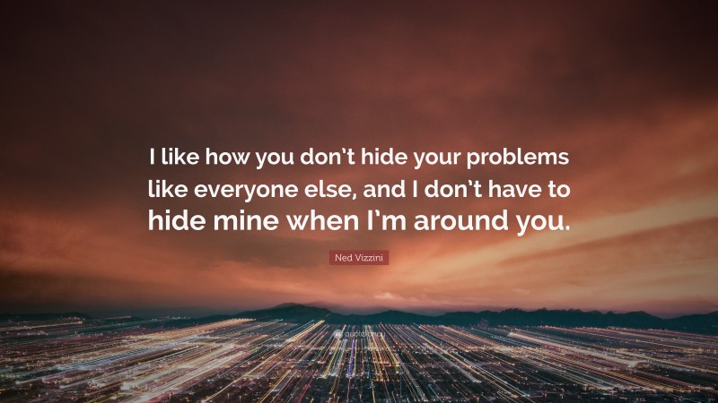 Ned Vizzini Quote: “I like how you don’t hide your problems like everyone else, and I don’t have to hide mine when I’m around you.”