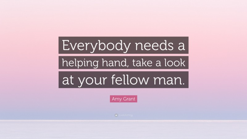 Amy Grant Quote: “Everybody needs a helping hand, take a look at your fellow man.”