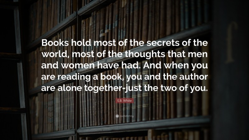 E.B. White Quote: “Books hold most of the secrets of the world, most of the thoughts that men and women have had. And when you are reading a book, you and the author are alone together-just the two of you.”