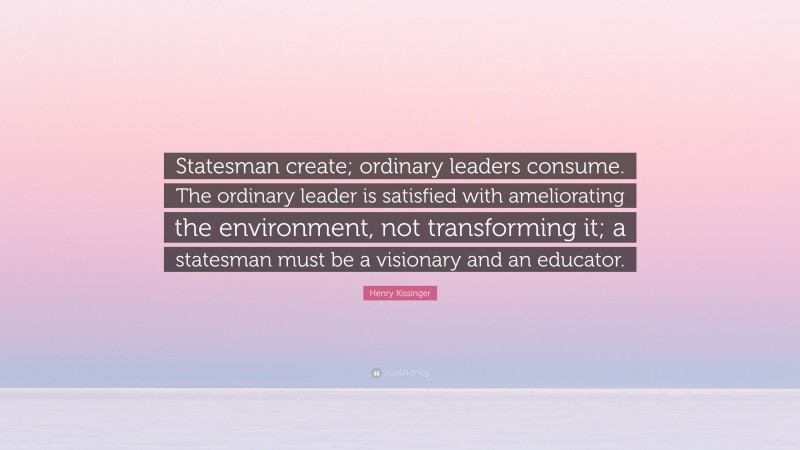 Henry Kissinger Quote: “Statesman create; ordinary leaders consume. The ordinary leader is satisfied with ameliorating the environment, not transforming it; a statesman must be a visionary and an educator.”