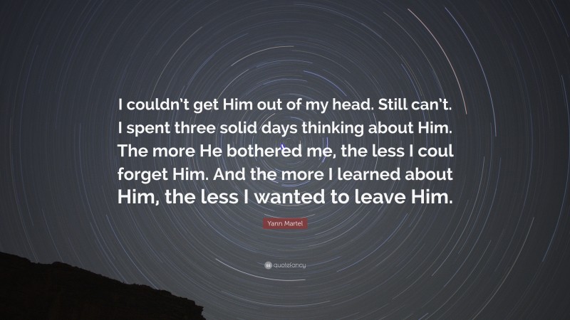Yann Martel Quote: “I couldn’t get Him out of my head. Still can’t. I spent three solid days thinking about Him. The more He bothered me, the less I coul forget Him. And the more I learned about Him, the less I wanted to leave Him.”