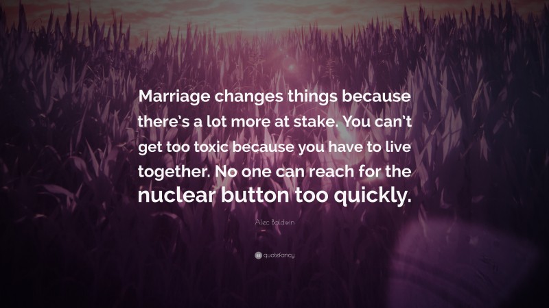 Alec Baldwin Quote: “Marriage changes things because there’s a lot more at stake. You can’t get too toxic because you have to live together. No one can reach for the nuclear button too quickly.”