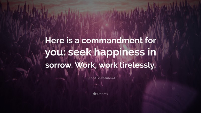 Fyodor Dostoyevsky Quote: “Here is a commandment for you: seek happiness in sorrow. Work, work tirelessly.”