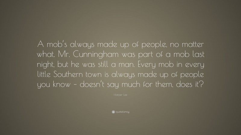 Harper Lee Quote: “A mob’s always made up of people, no matter what. Mr. Cunningham was part of a mob last night, but he was still a man. Every mob in every little Southern town is always made up of people you know – doesn’t say much for them, does it?”