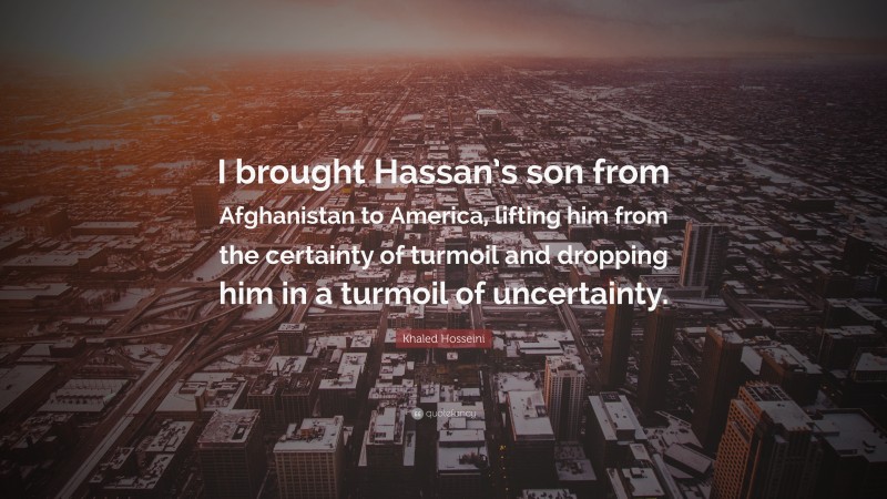 Khaled Hosseini Quote: “I brought Hassan’s son from Afghanistan to America, lifting him from the certainty of turmoil and dropping him in a turmoil of uncertainty.”