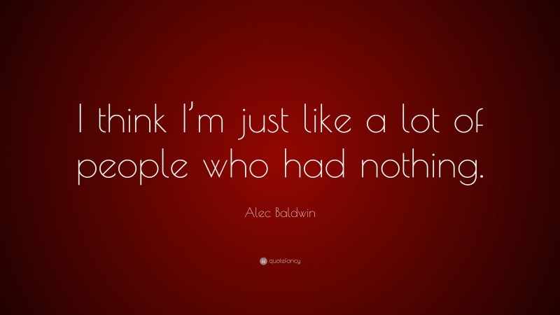 Alec Baldwin Quote: “I think I’m just like a lot of people who had nothing.”