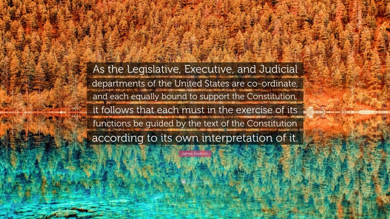 James Madison Quote: “As the Legislative, Executive, and Judicial departments of the United States are co-ordinate, and each equally bound to support the Constitution, it follows that each must in the exercise of its functions be guided by the text of the Constitution according to its own interpretation of it.”