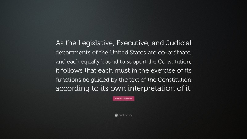 James Madison Quote: “As the Legislative, Executive, and Judicial departments of the United States are co-ordinate, and each equally bound to support the Constitution, it follows that each must in the exercise of its functions be guided by the text of the Constitution according to its own interpretation of it.”