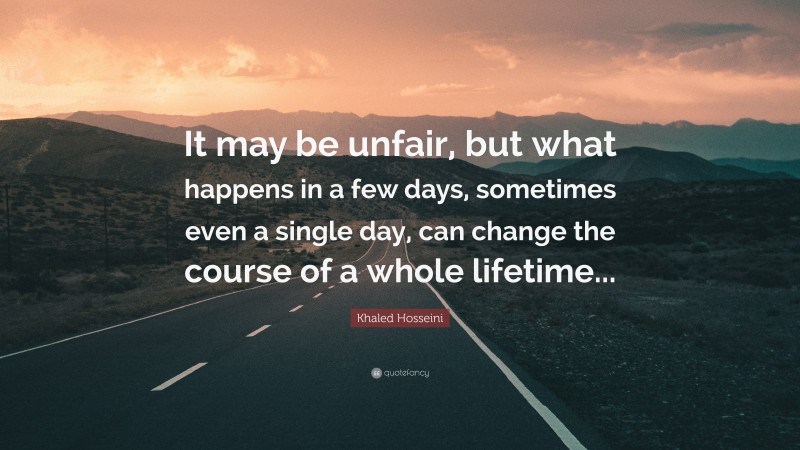 Khaled Hosseini Quote: “It may be unfair, but what happens in a few days, sometimes even a single day, can change the course of a whole lifetime...”