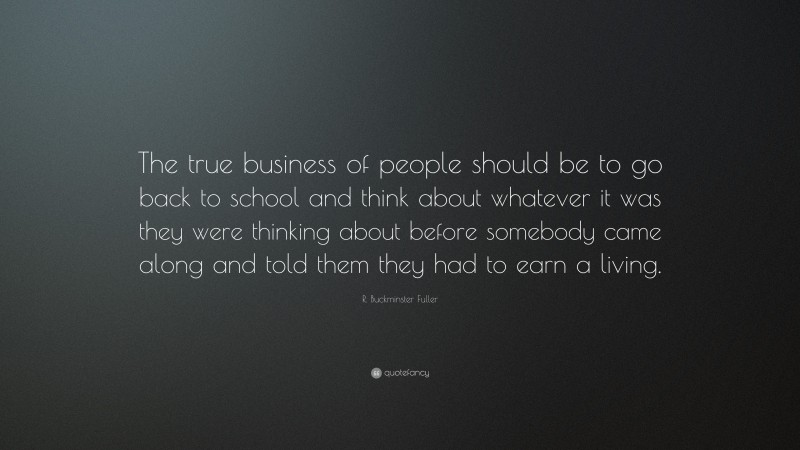 R. Buckminster Fuller Quote: “The true business of people should be to go back to school and think about whatever it was they were thinking about before somebody came along and told them they had to earn a living.”