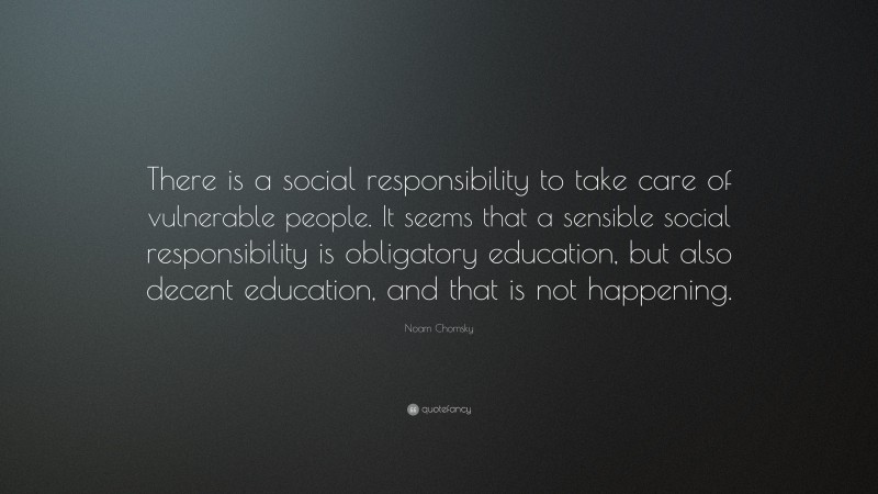 Noam Chomsky Quote: “There is a social responsibility to take care of vulnerable people. It seems that a sensible social responsibility is obligatory education, but also decent education, and that is not happening.”