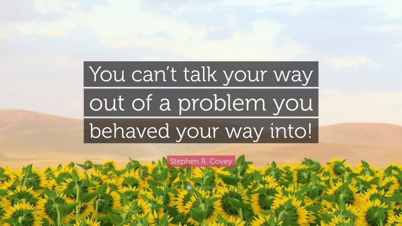 Stephen R. Covey Quote: “You can’t talk your way out of a problem you behaved your way into!”
