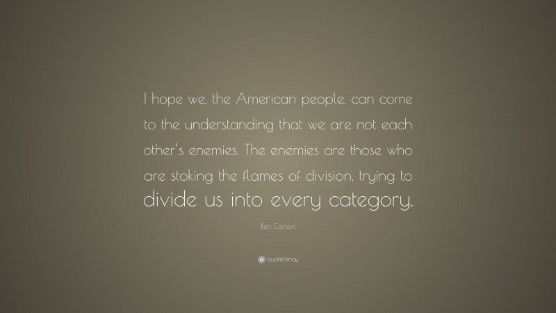 Ben Carson Quote: “I hope we, the American people, can come to the understanding that we are not each other’s enemies. The enemies are those who are stoking the flames of division, trying to divide us into every category.”