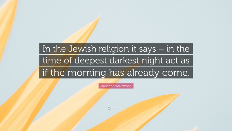 Marianne Williamson Quote: “In the Jewish religion it says – in the time of deepest darkest night act as if the morning has already come.”