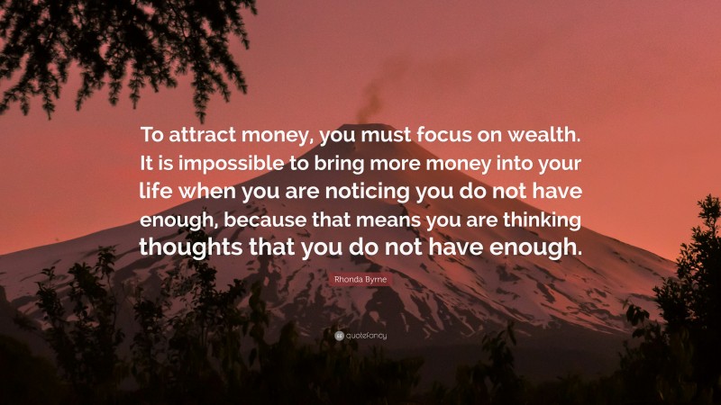 Rhonda Byrne Quote: “To attract money, you must focus on wealth. It is impossible to bring more money into your life when you are noticing you do not have enough, because that means you are thinking thoughts that you do not have enough.”