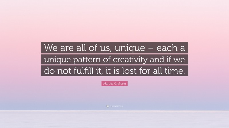 Martha Graham Quote: “We are all of us, unique – each a unique pattern of creativity and if we do not fulfill it, it is lost for all time.”