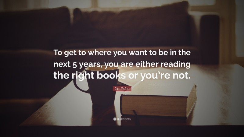 Jim Rohn Quote: “To get to where you want to be in the next 5 years, you are either reading the right books or you’re not.”