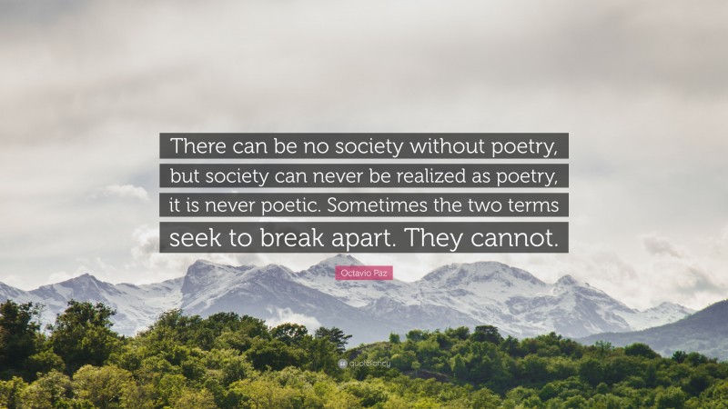 Octavio Paz Quote: “There can be no society without poetry, but society can never be realized as poetry, it is never poetic. Sometimes the two terms seek to break apart. They cannot.”