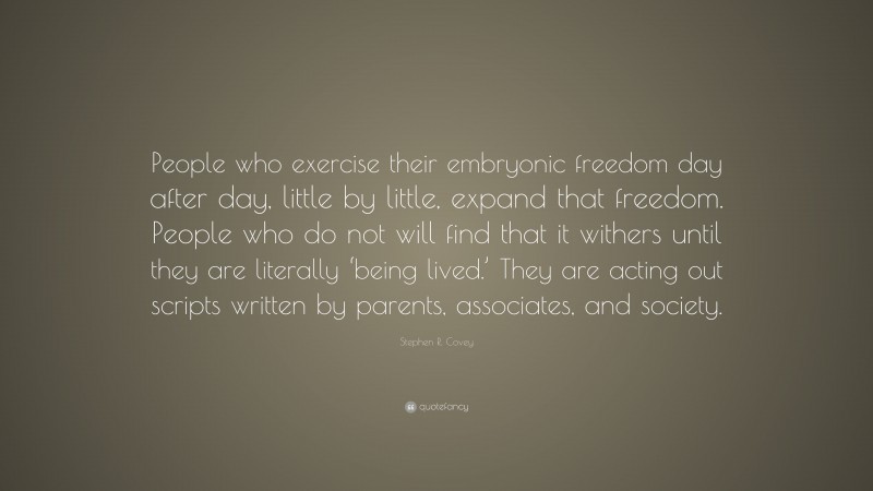 Stephen R. Covey Quote: “People who exercise their embryonic freedom day after day, little by little, expand that freedom. People who do not will find that it withers until they are literally ‘being lived.’ They are acting out scripts written by parents, associates, and society.”