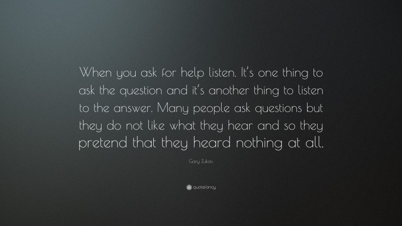 Gary Zukav Quote: “When you ask for help listen. It’s one thing to ask the question and it’s another thing to listen to the answer. Many people ask questions but they do not like what they hear and so they pretend that they heard nothing at all.”
