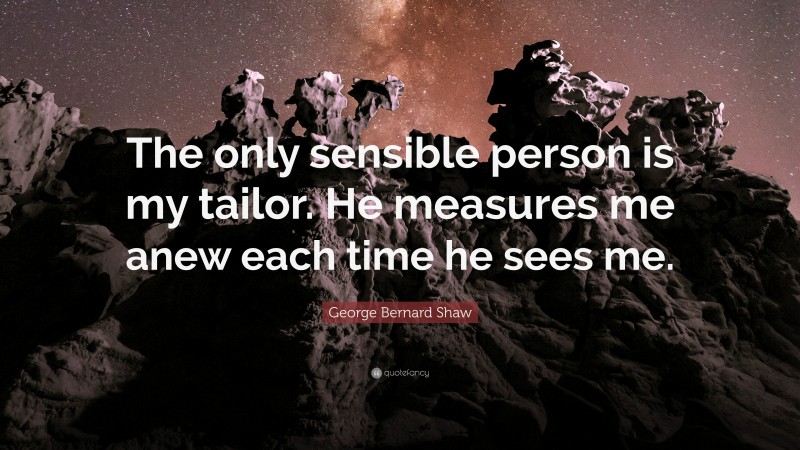George Bernard Shaw Quote: “The only sensible person is my tailor. He measures me anew each time he sees me.”