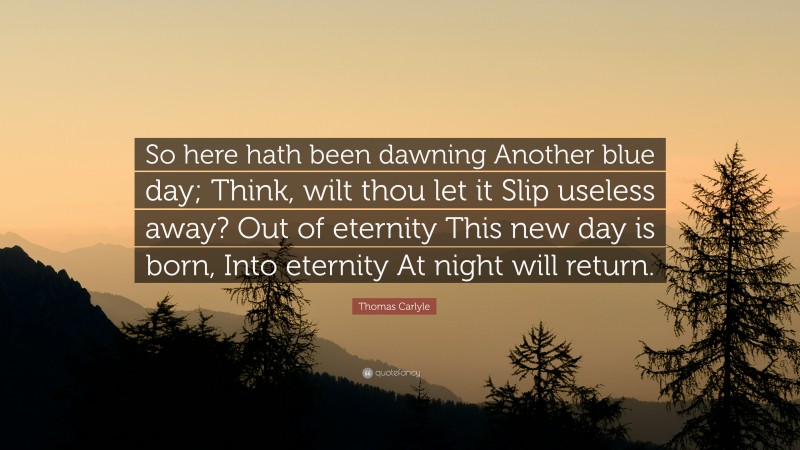 Thomas Carlyle Quote: “So here hath been dawning Another blue day; Think, wilt thou let it Slip useless away? Out of eternity This new day is born, Into eternity At night will return.”