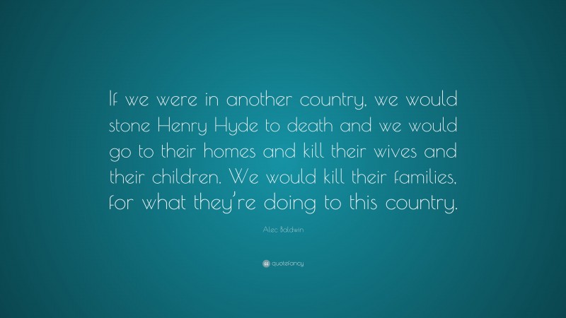 Alec Baldwin Quote: “If we were in another country, we would stone Henry Hyde to death and we would go to their homes and kill their wives and their children. We would kill their families, for what they’re doing to this country.”