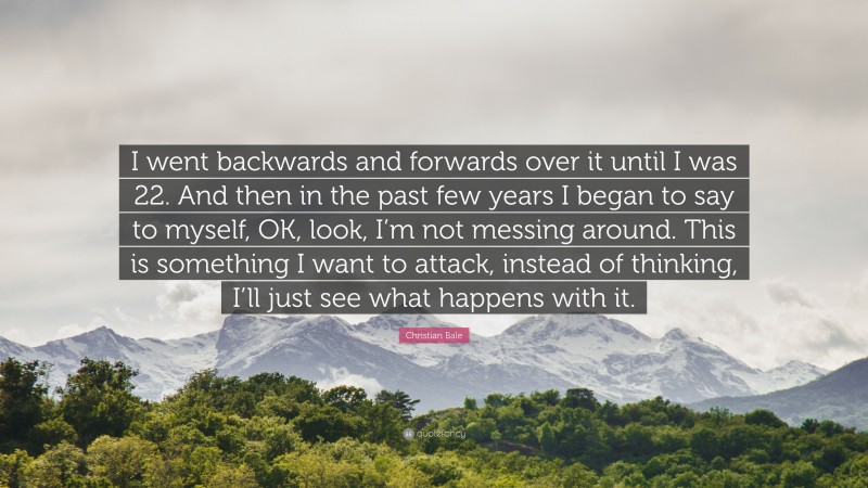 Christian Bale Quote: “I went backwards and forwards over it until I was 22. And then in the past few years I began to say to myself, OK, look, I’m not messing around. This is something I want to attack, instead of thinking, I’ll just see what happens with it.”