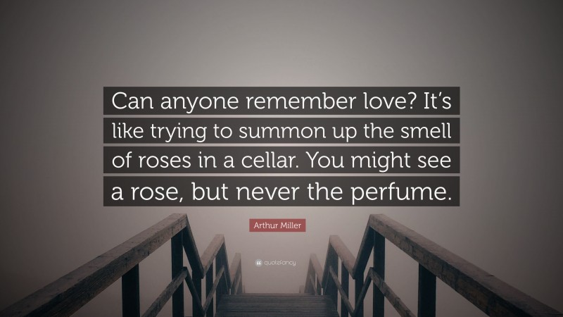 Arthur Miller Quote: “Can anyone remember love? It’s like trying to summon up the smell of roses in a cellar. You might see a rose, but never the perfume.”