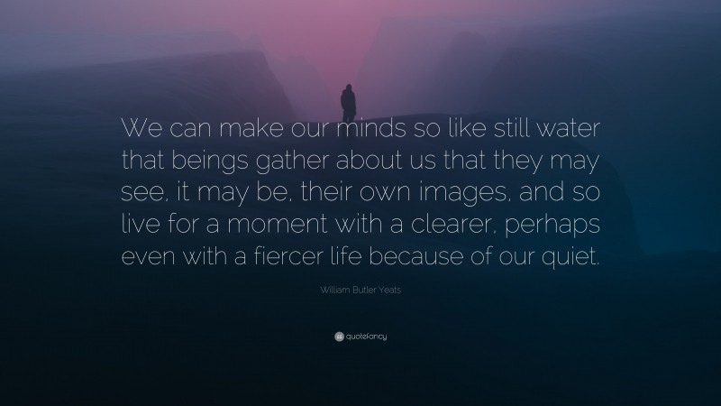 William Butler Yeats Quote: “We can make our minds so like still water that beings gather about us that they may see, it may be, their own images, and so live for a moment with a clearer, perhaps even with a fiercer life because of our quiet.”