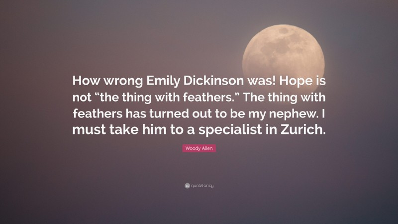 Woody Allen Quote: “How wrong Emily Dickinson was! Hope is not “the thing with feathers.” The thing with feathers has turned out to be my nephew. I must take him to a specialist in Zurich.”