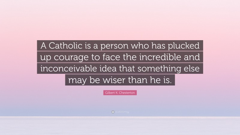Gilbert K. Chesterton Quote: “A Catholic is a person who has plucked up courage to face the incredible and inconceivable idea that something else may be wiser than he is.”
