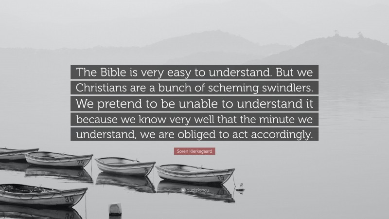 Soren Kierkegaard Quote: “The Bible is very easy to understand. But we Christians are a bunch of scheming swindlers. We pretend to be unable to understand it because we know very well that the minute we understand, we are obliged to act accordingly.”