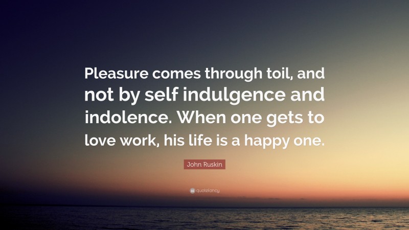 John Ruskin Quote: “Pleasure comes through toil, and not by self indulgence and indolence. When one gets to love work, his life is a happy one.”