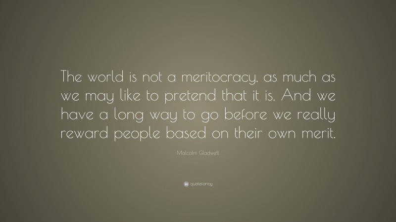 Malcolm Gladwell Quote: “The world is not a meritocracy, as much as we may like to pretend that it is. And we have a long way to go before we really reward people based on their own merit.”