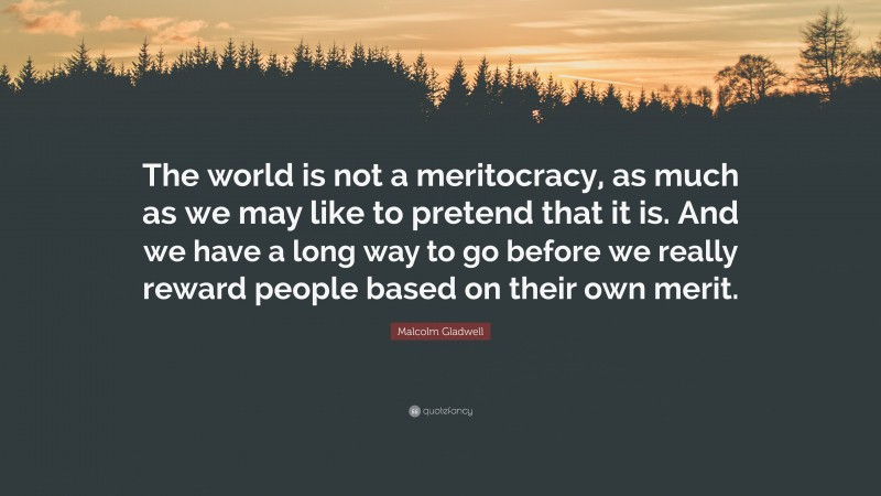 Malcolm Gladwell Quote: “The world is not a meritocracy, as much as we may like to pretend that it is. And we have a long way to go before we really reward people based on their own merit.”