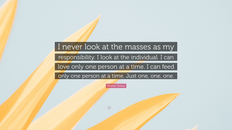Mother Teresa Quote: “I never look at the masses as my responsibility. I look at the individual. I can love only one person at a time. I can feed only one person at a time. Just one, one, one.”