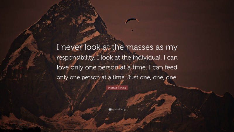 Mother Teresa Quote: “I never look at the masses as my responsibility. I look at the individual. I can love only one person at a time. I can feed only one person at a time. Just one, one, one.”